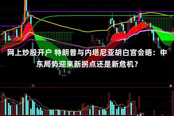 网上炒股开户 特朗普与内塔尼亚胡白宫会晤：中东局势迎来新拐点还是新危机？
