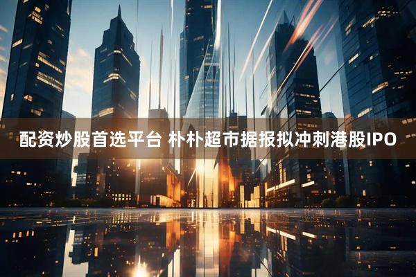 配资炒股首选平台 朴朴超市据报拟冲刺港股IPO