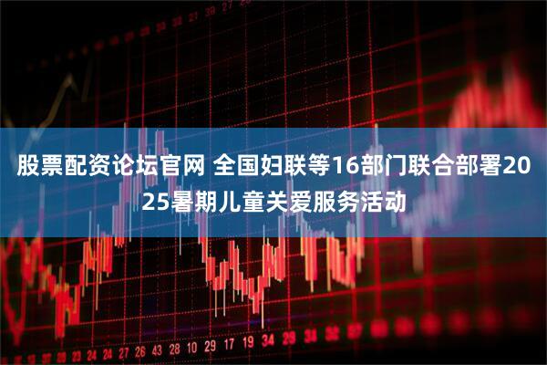 股票配资论坛官网 全国妇联等16部门联合部署2025暑期儿童关爱服务活动