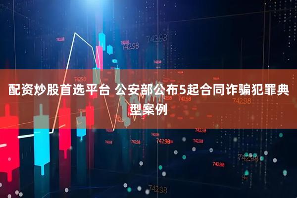 配资炒股首选平台 公安部公布5起合同诈骗犯罪典型案例