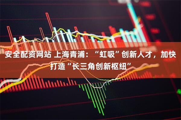 安全配资网站 上海青浦：“虹吸”创新人才，加快打造“长三角创新枢纽”