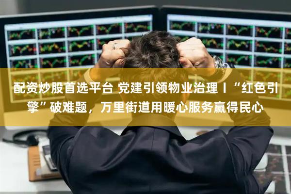 配资炒股首选平台 党建引领物业治理〡“红色引擎”破难题，万里街道用暖心服务赢得民心