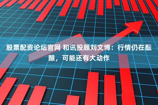 股票配资论坛官网 和讯投顾刘文博：行情仍在酝酿，可能还有大动作