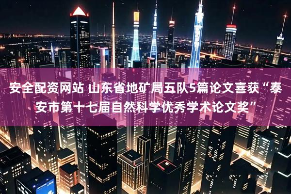 安全配资网站 山东省地矿局五队5篇论文喜获“泰安市第十七届自然科学优秀学术论文奖”