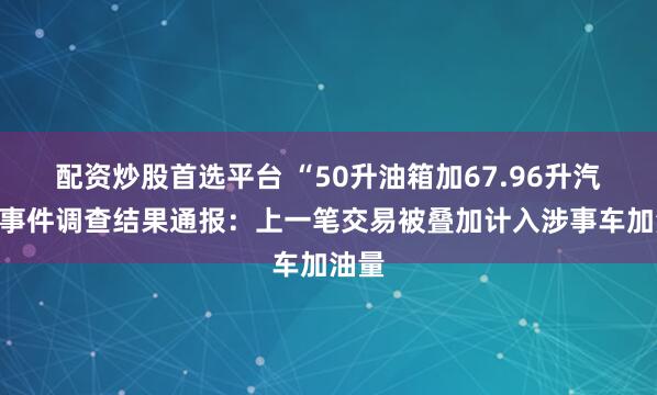 配资炒股首选平台 “50升油箱加67.96升汽油”事件调查结果通报：上一笔交易被叠加计入涉事车加油量