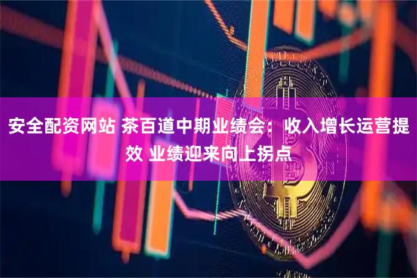 安全配资网站 茶百道中期业绩会：收入增长运营提效 业绩迎来向上拐点