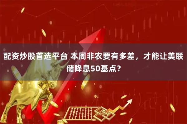 配资炒股首选平台 本周非农要有多差，才能让美联储降息50基点？