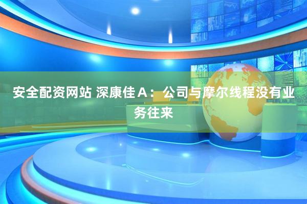 安全配资网站 深康佳Ａ：公司与摩尔线程没有业务往来