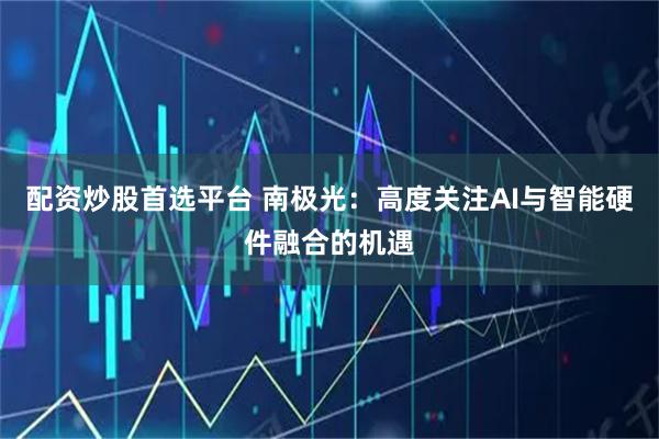 配资炒股首选平台 南极光：高度关注AI与智能硬件融合的机遇