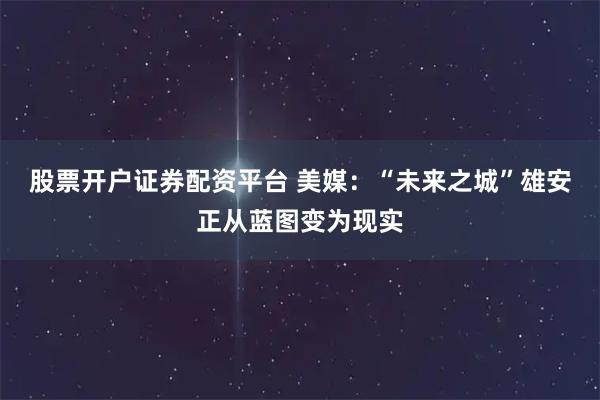 股票开户证券配资平台 美媒：“未来之城”雄安正从蓝图变为现实