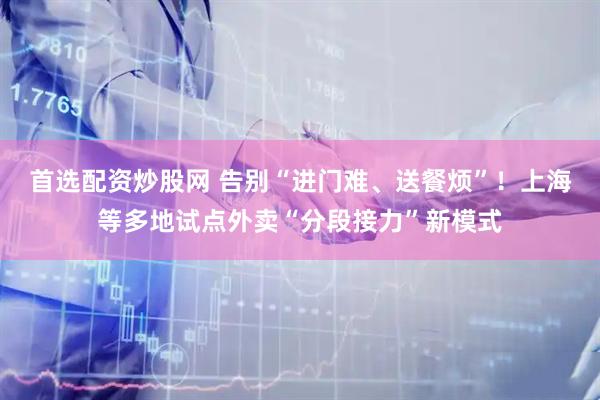 首选配资炒股网 告别“进门难、送餐烦”！上海等多地试点外卖“分段接力”新模式
