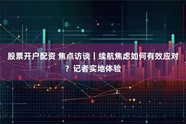 股票开户配资 焦点访谈｜续航焦虑如何有效应对？记者实地体验