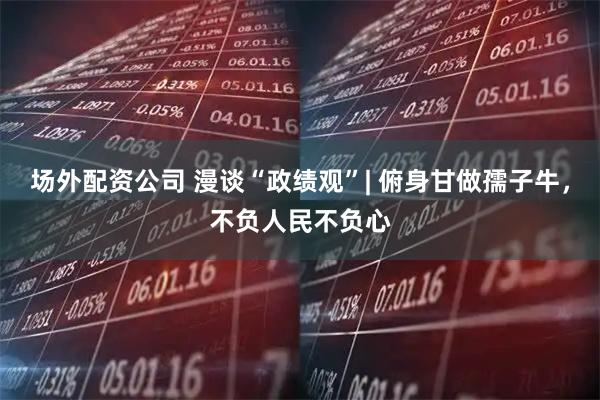 场外配资公司 漫谈“政绩观”| 俯身甘做孺子牛，不负人民不负心