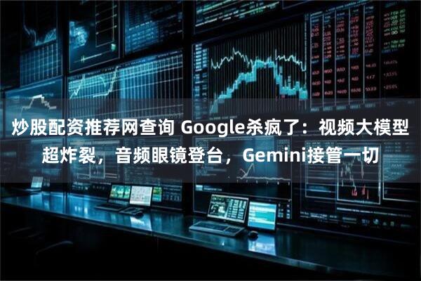 炒股配资推荐网查询 Google杀疯了：视频大模型超炸裂，音频眼镜登台，Gemini接管一切