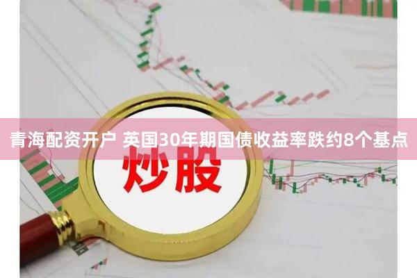 青海配资开户 英国30年期国债收益率跌约8个基点