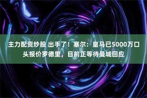 主力配资炒股 出手了！塞尔：皇马已5000万口头报价罗德里，目前正等待曼城回应