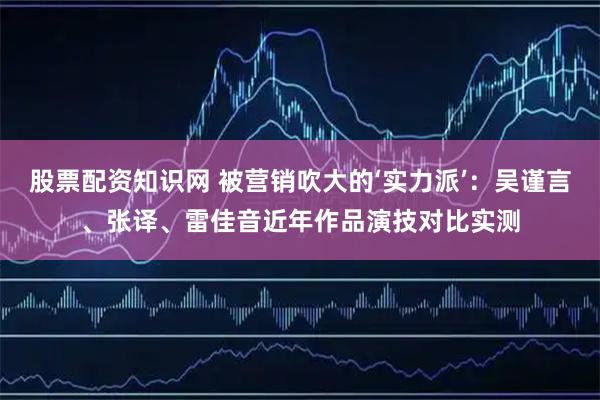 股票配资知识网 被营销吹大的‘实力派’：吴谨言、张译、雷佳音近年作品演技对比实测